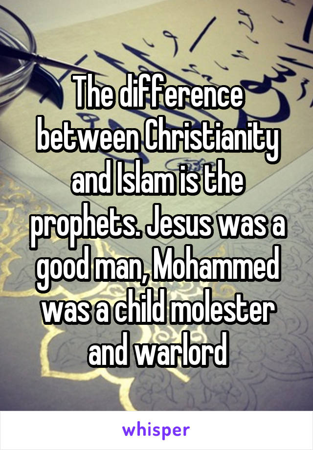 The difference between Christianity and Islam is the prophets. Jesus was a good man, Mohammed was a child molester and warlord