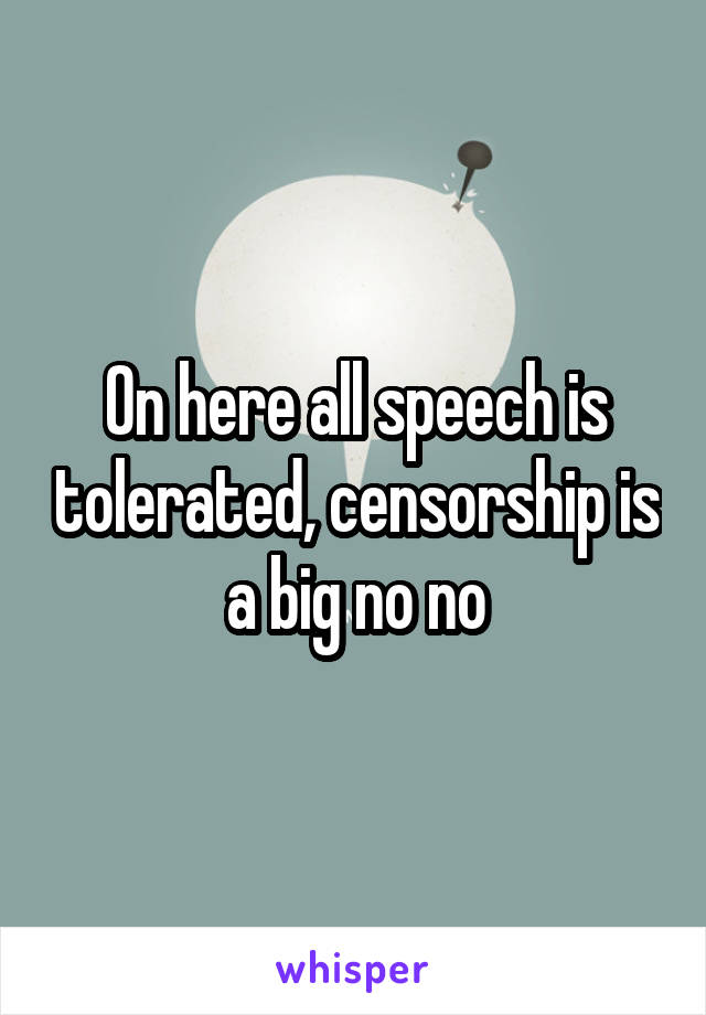 On here all speech is tolerated, censorship is a big no no