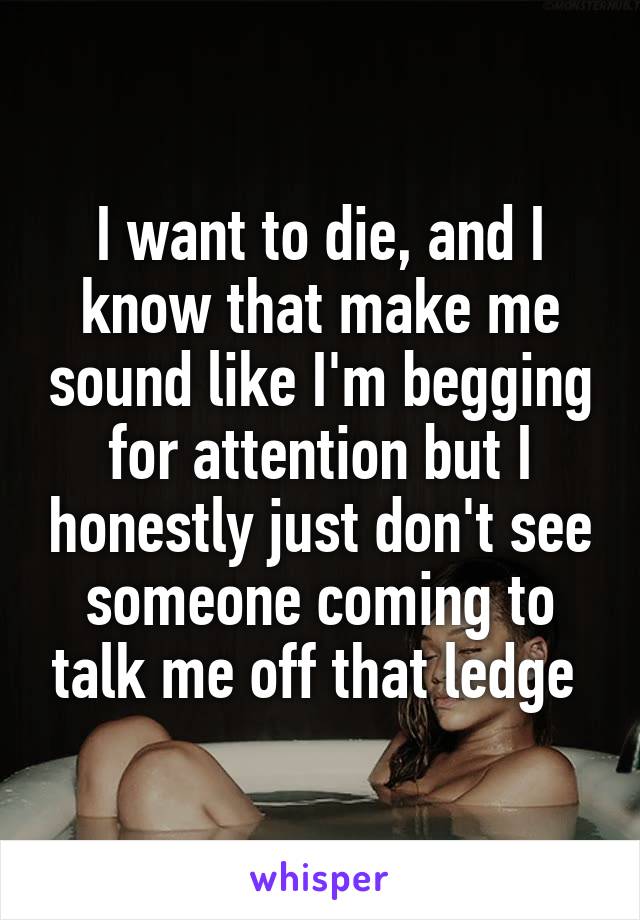 I want to die, and I know that make me sound like I'm begging for attention but I honestly just don't see someone coming to talk me off that ledge 