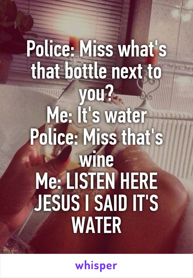 Police: Miss what's that bottle next to you?
Me: It's water
Police: Miss that's wine
Me: LISTEN HERE JESUS I SAID IT'S WATER