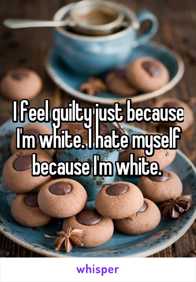 I feel guilty just because I'm white. I hate myself because I'm white. 