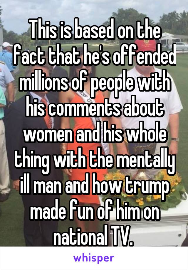 This is based on the fact that he's offended millions of people with his comments about women and his whole thing with the mentally ill man and how trump made fun of him on national TV. 