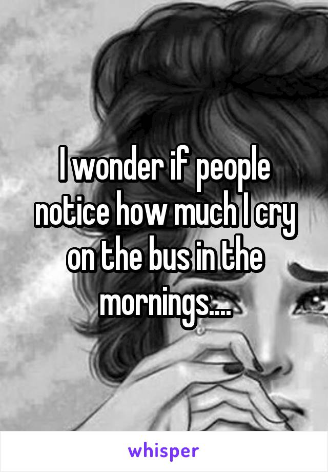 I wonder if people notice how much I cry on the bus in the mornings....