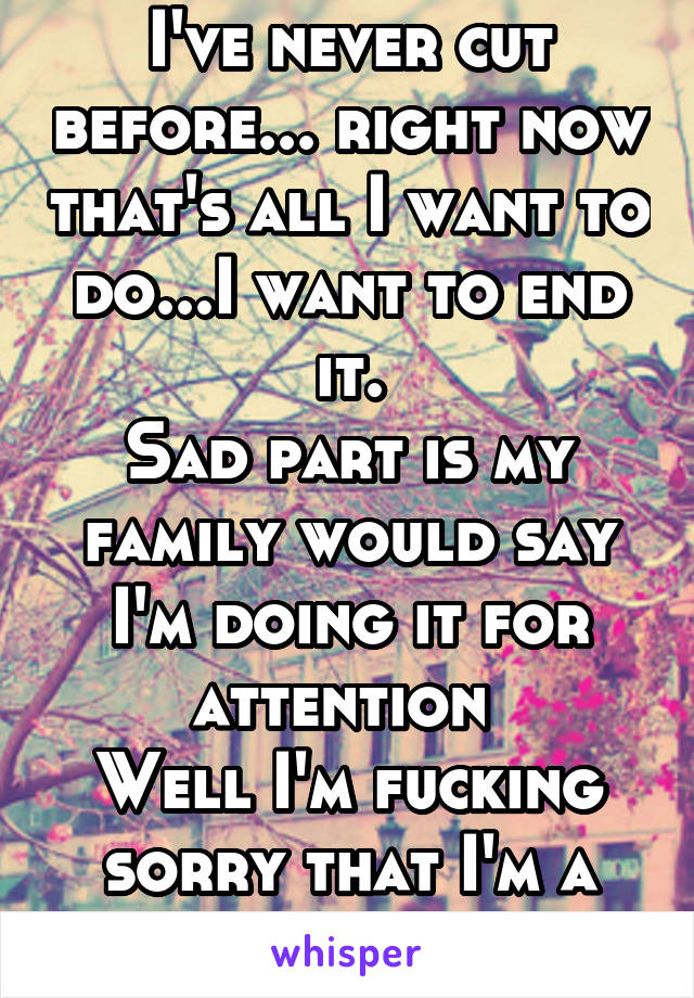 I've never cut before... right now that's all I want to do...I want to end it.
Sad part is my family would say I'm doing it for attention 
Well I'm fucking sorry that I'm a disappointment!