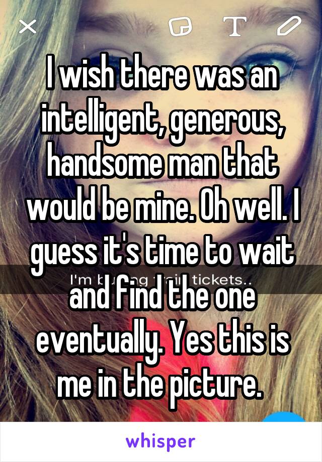 I wish there was an intelligent, generous, handsome man that would be mine. Oh well. I guess it's time to wait and find the one eventually. Yes this is me in the picture. 