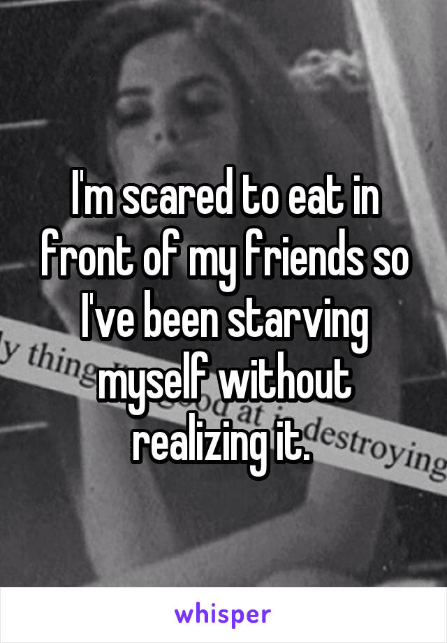 I'm scared to eat in front of my friends so I've been starving myself without realizing it. 