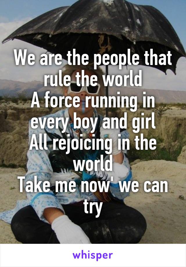 We are the people that rule the world
A force running in every boy and girl
All rejoicing in the world
Take me now' we can try