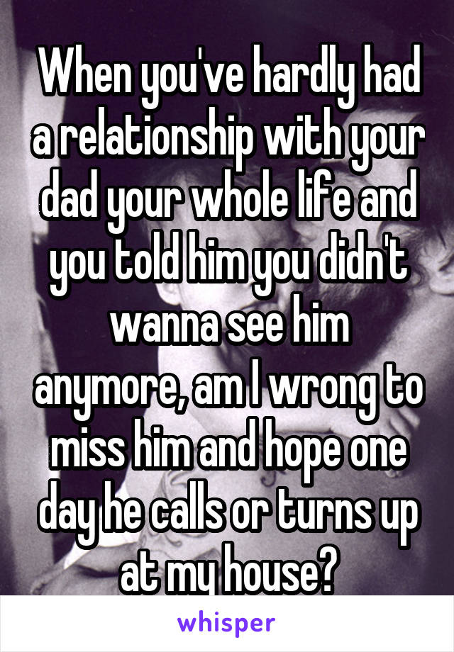 When you've hardly had a relationship with your dad your whole life and you told him you didn't wanna see him anymore, am I wrong to miss him and hope one day he calls or turns up at my house?