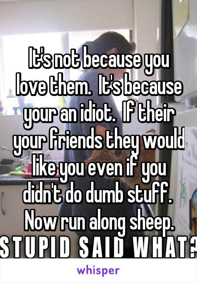 It's not because you love them.  It's because your an idiot.  If their your friends they would like you even if you didn't do dumb stuff.  Now run along sheep.