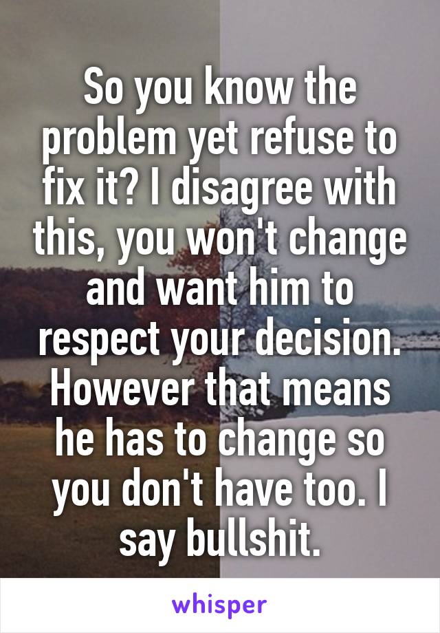 So you know the problem yet refuse to fix it? I disagree with this, you won't change and want him to respect your decision. However that means he has to change so you don't have too. I say bullshit.
