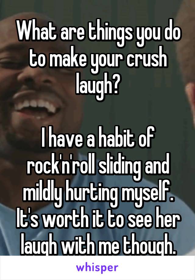 What are things you do to make your crush laugh?

I have a habit of rock'n'roll sliding and mildly hurting myself. It's worth it to see her laugh with me though.