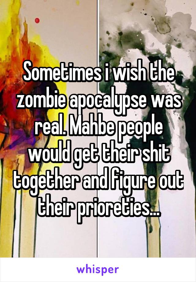 Sometimes i wish the zombie apocalypse was real. Mahbe people would get their shit together and figure out their prioreties...