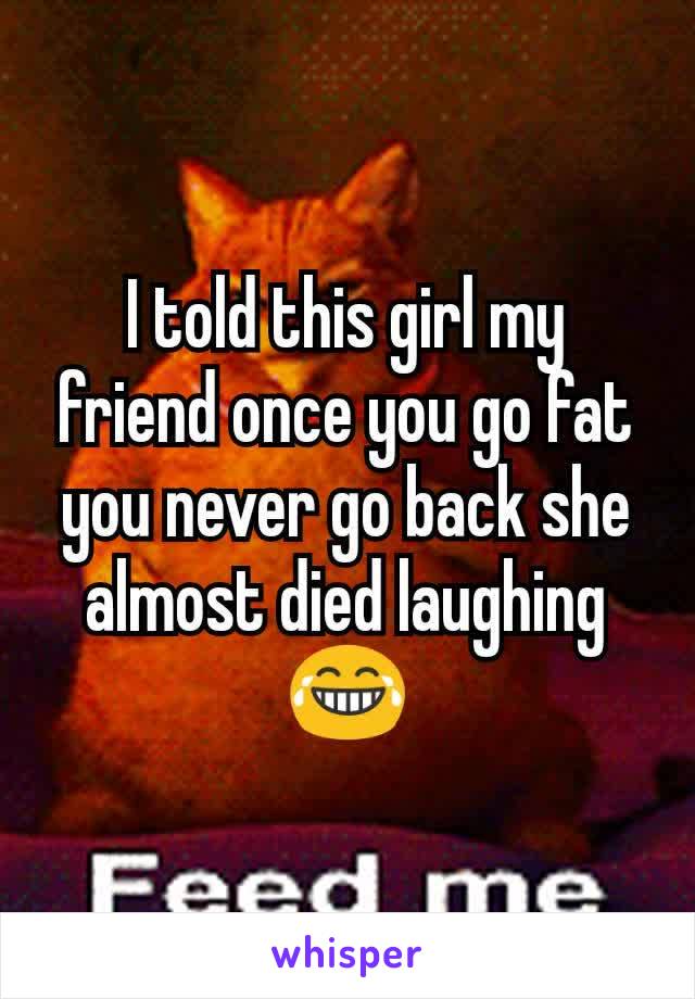 I told this girl my friend once you go fat you never go back she almost died laughing😂