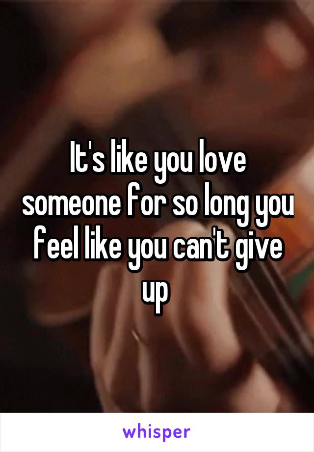 It's like you love someone for so long you feel like you can't give up 