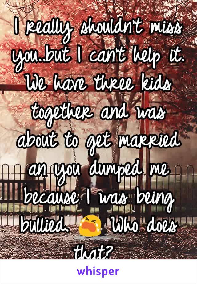 I really shouldn't miss you..but I can't help it. We have three kids together and was about to get married an you dumped me because I was being bullied. 😭 Who does that? 