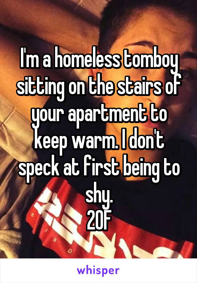 I'm a homeless tomboy sitting on the stairs of your apartment to keep warm. I don't speck at first being to shy.
20F