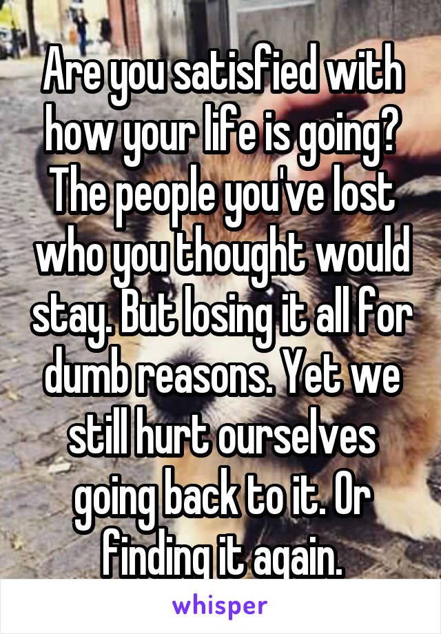 Are you satisfied with how your life is going? The people you've lost who you thought would stay. But losing it all for dumb reasons. Yet we still hurt ourselves going back to it. Or finding it again.