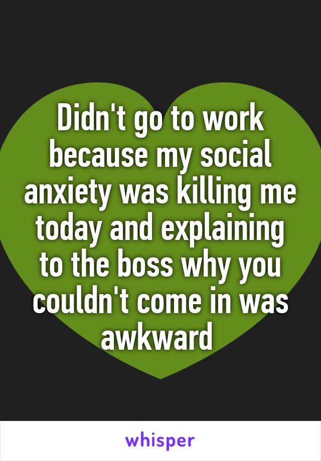 Didn't go to work because my social anxiety was killing me today and explaining to the boss why you couldn't come in was awkward 