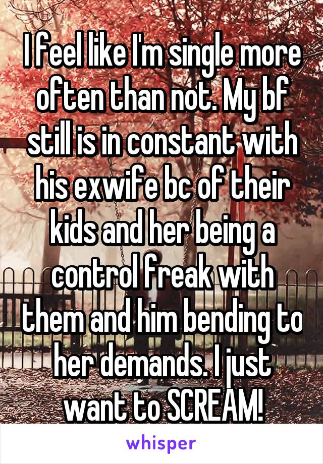 I feel like I'm single more often than not. My bf still is in constant with his exwife bc of their kids and her being a control freak with them and him bending to her demands. I just want to SCREAM!