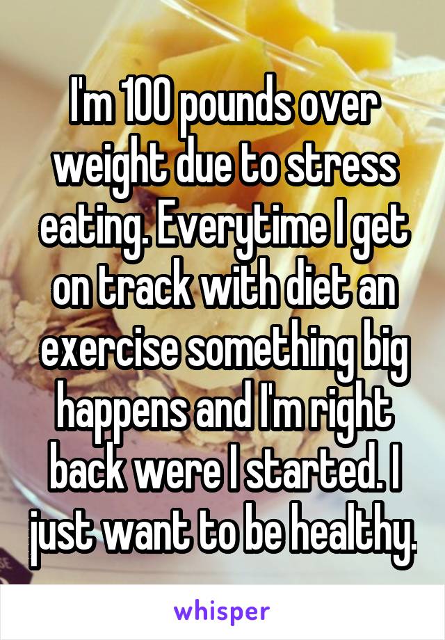 I'm 100 pounds over weight due to stress eating. Everytime I get on track with diet an exercise something big happens and I'm right back were I started. I just want to be healthy.