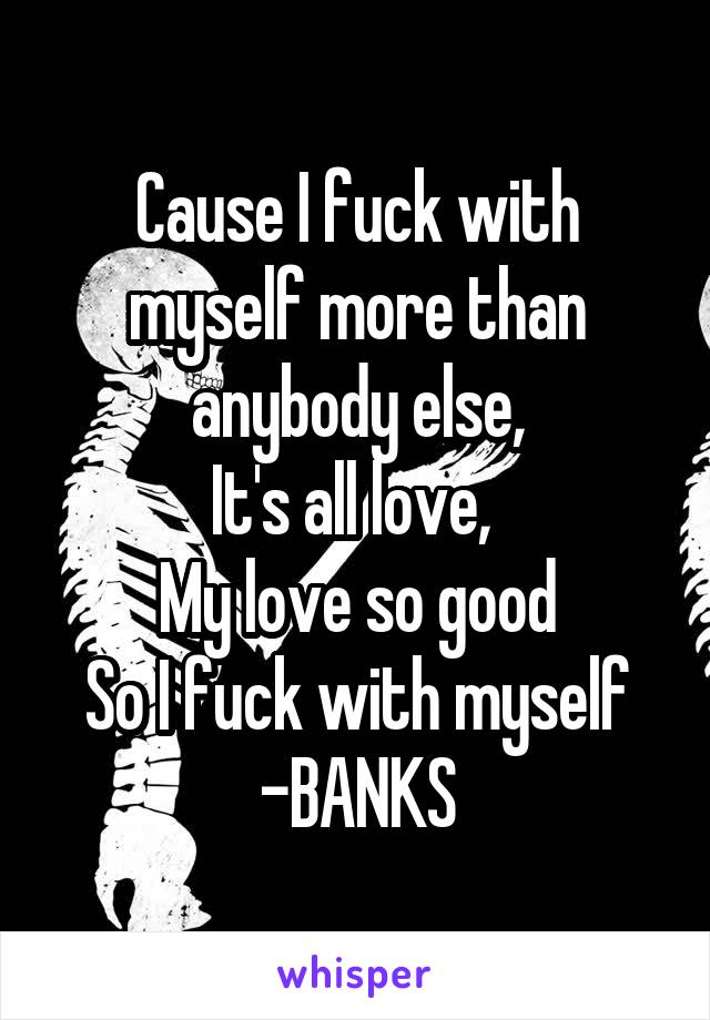 Cause I fuck with myself more than anybody else,
It's all love, 
My love so good
So I fuck with myself
-BANKS