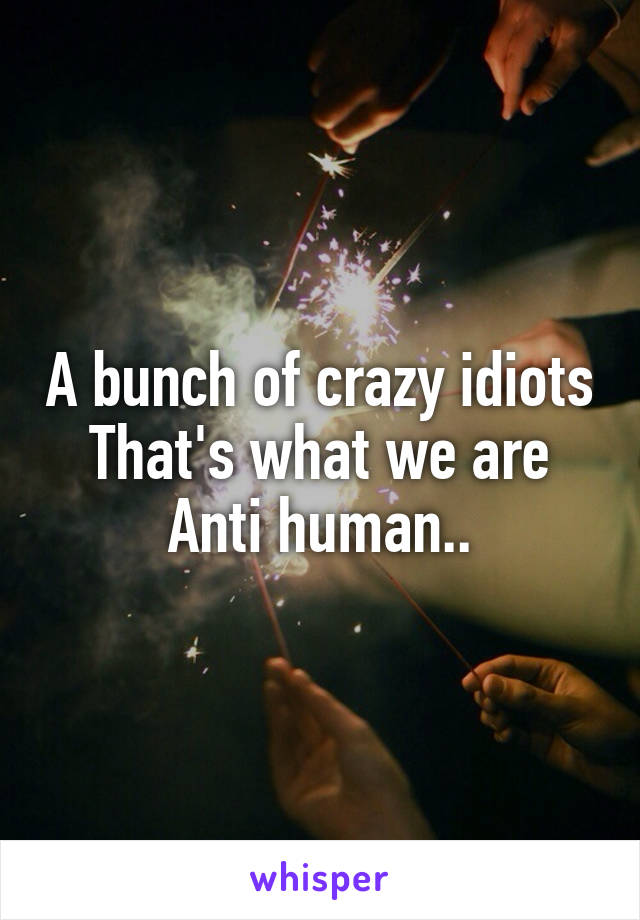 A bunch of crazy idiots
That's what we are
Anti human..