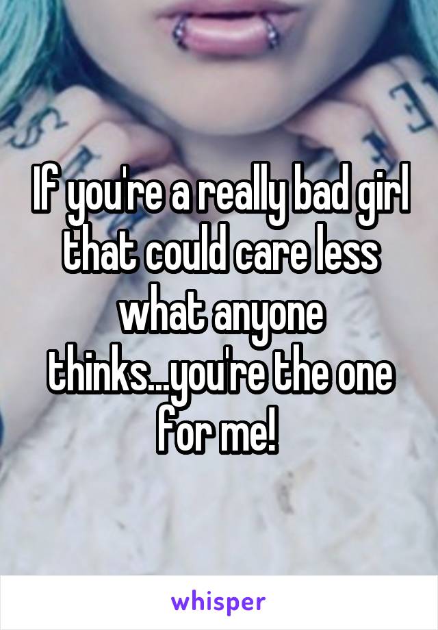 If you're a really bad girl that could care less what anyone thinks...you're the one for me! 