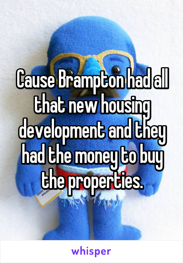 Cause Brampton had all that new housing development and they had the money to buy the properties.