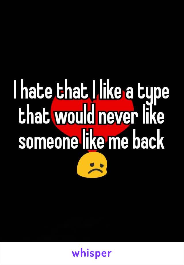 I hate that I like a type  that would never like someone like me back 😞