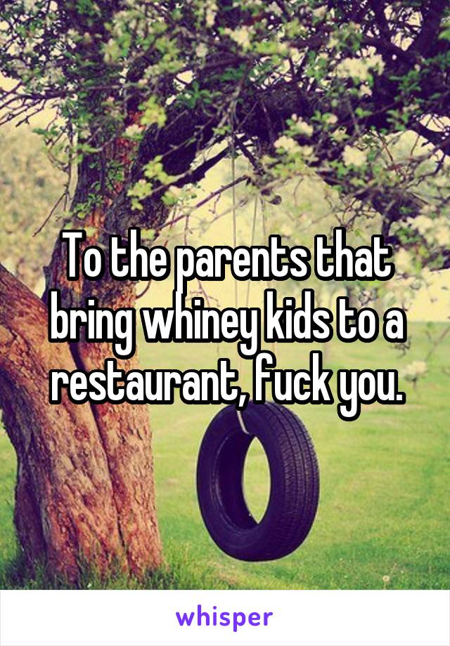 To the parents that bring whiney kids to a restaurant, fuck you.