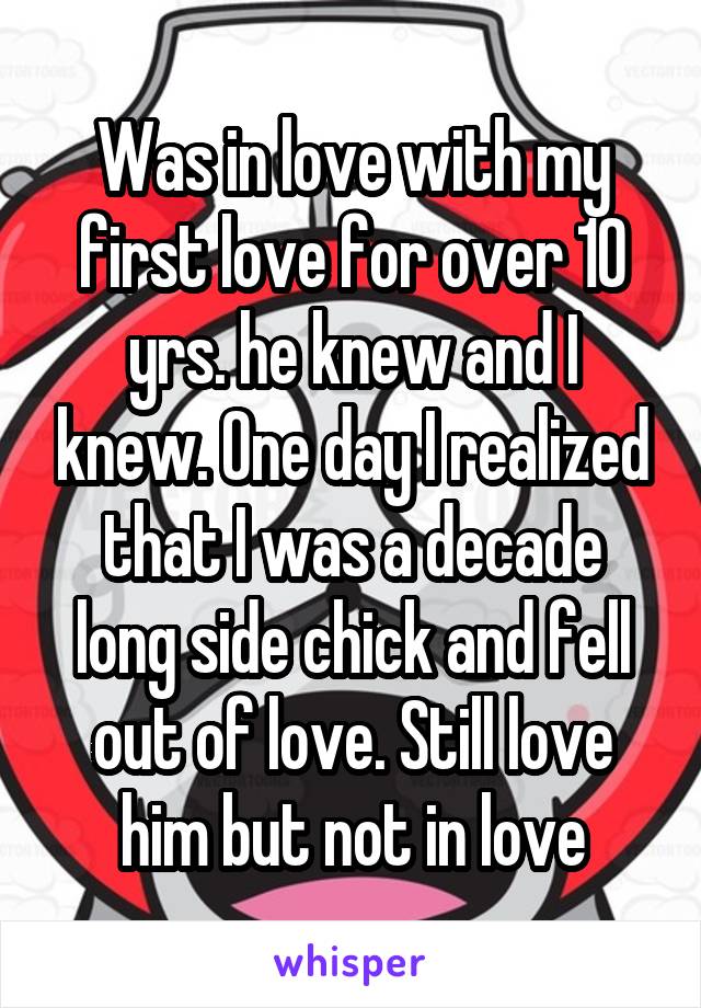 Was in love with my first love for over 10 yrs. he knew and I knew. One day I realized that I was a decade long side chick and fell out of love. Still love him but not in love