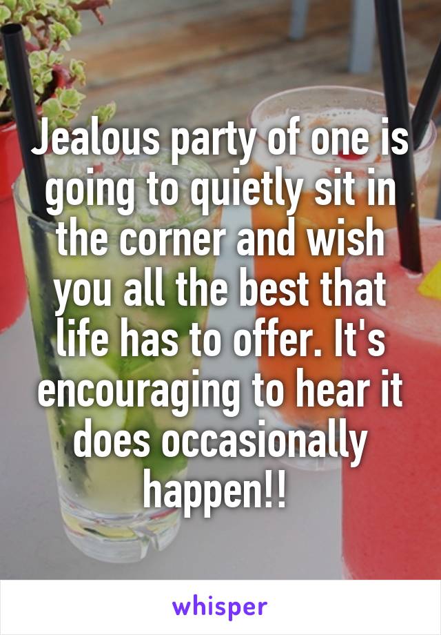 Jealous party of one is going to quietly sit in the corner and wish you all the best that life has to offer. It's encouraging to hear it does occasionally happen!! 