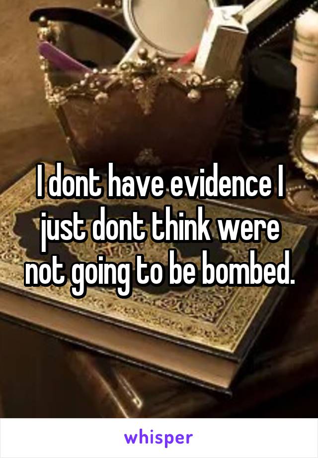 I dont have evidence I just dont think were not going to be bombed.