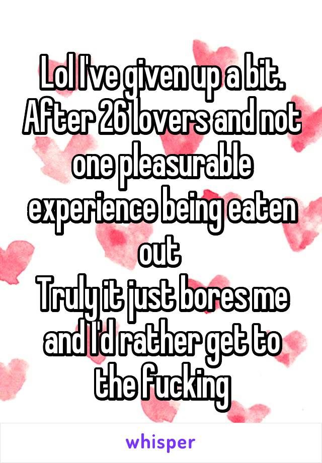 Lol I've given up a bit. After 26 lovers and not one pleasurable experience being eaten out 
Truly it just bores me and I'd rather get to the fucking