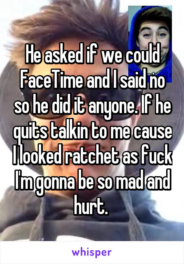 He asked if we could FaceTime and I said no so he did it anyone. If he quits talkin to me cause I looked ratchet as fuck I'm gonna be so mad and hurt. 