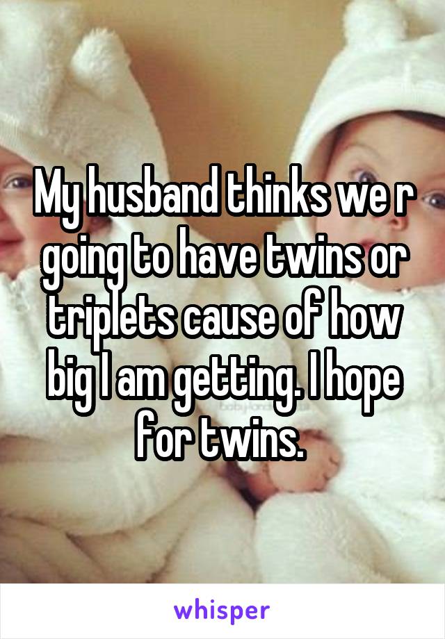 My husband thinks we r going to have twins or triplets cause of how big I am getting. I hope for twins. 