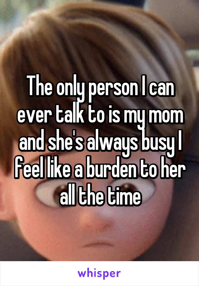 The only person I can ever talk to is my mom and she's always busy I feel like a burden to her all the time