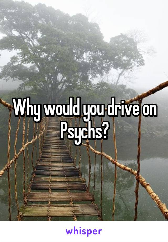 Why would you drive on Psychs?