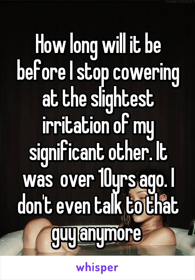 How long will it be before I stop cowering at the slightest irritation of my significant other. It was  over 10yrs ago. I don't even talk to that guy anymore 