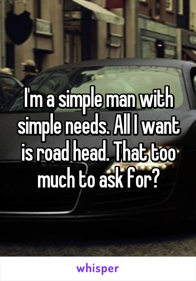 I'm a simple man with simple needs. All I want is road head. That too much to ask for?