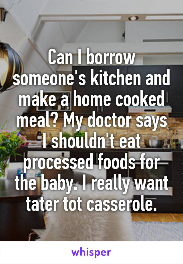 Can I borrow someone's kitchen and make a home cooked meal? My doctor says I shouldn't eat processed foods for the baby. I really want tater tot casserole.