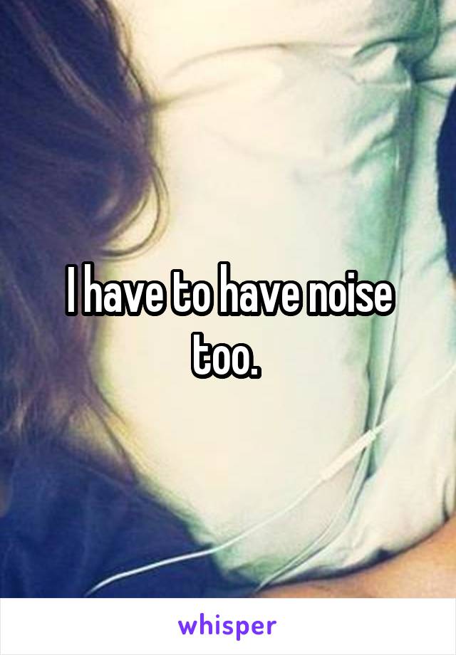 I have to have noise too. 