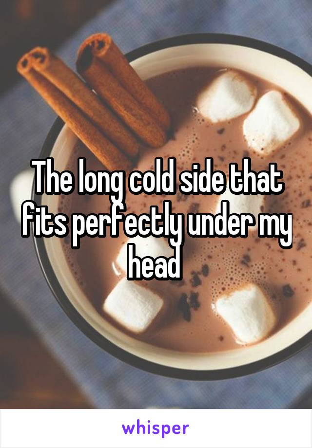 The long cold side that fits perfectly under my head 