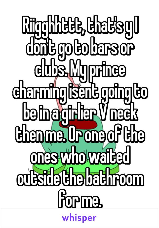 Riigghhttt, that's y I don't go to bars or clubs. My prince charming isent going to be in a girlier V neck then me. Or one of the ones who waited outside the bathroom for me.