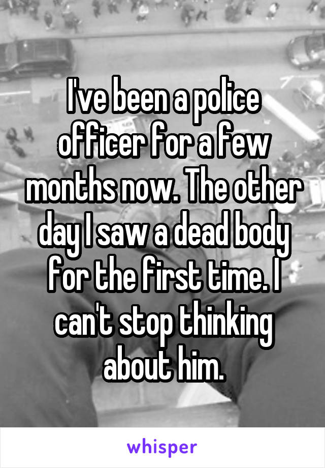 I've been a police officer for a few months now. The other day I saw a dead body for the first time. I can't stop thinking about him.