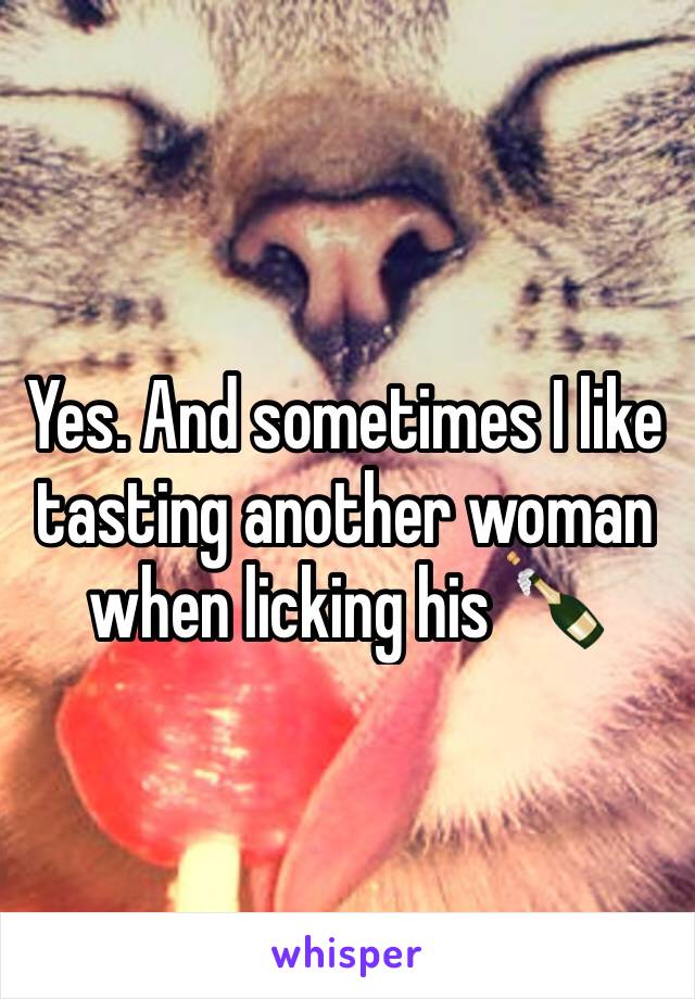 Yes. And sometimes I like tasting another woman when licking his 🍾