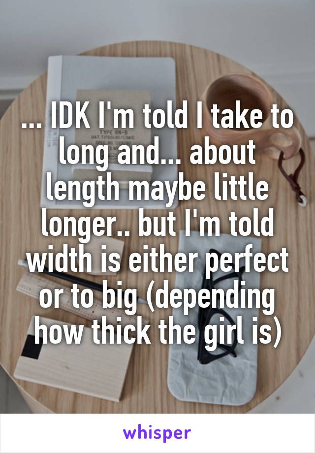... IDK I'm told I take to long and... about length maybe little longer.. but I'm told width is either perfect or to big (depending how thick the girl is)