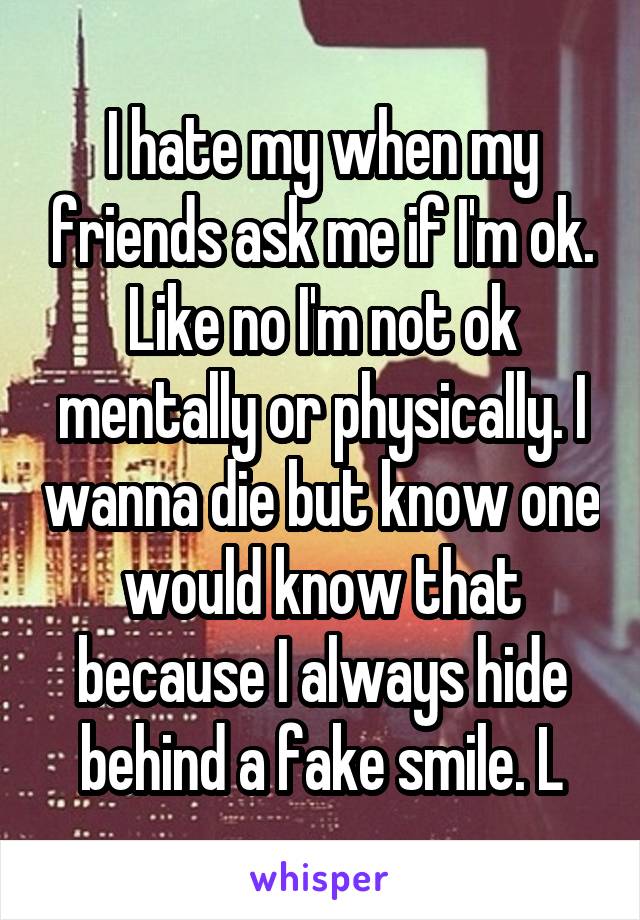 I hate my when my friends ask me if I'm ok. Like no I'm not ok mentally or physically. I wanna die but know one would know that because I always hide behind a fake smile. L