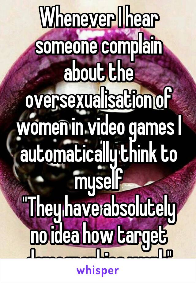 Whenever I hear someone complain about the oversexualisation of women in video games I automatically think to myself
"They have absolutely no idea how target demographics work"