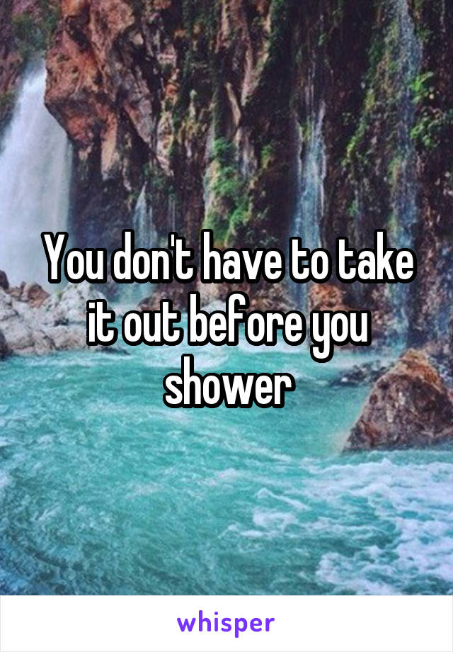 You don't have to take it out before you shower